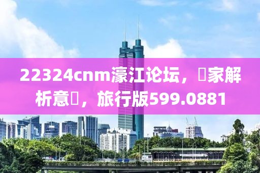 22324cnm濠江论坛，專家解析意見，旅行版599.0881