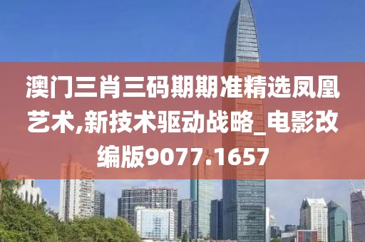 澳门三肖三码期期准精选凤凰艺术,新技术驱动战略_电影改编版9077.1657