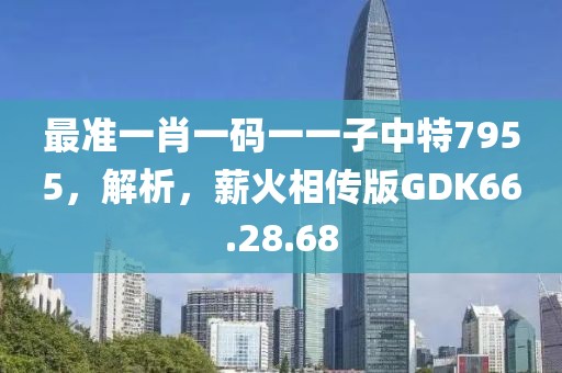 最准一肖一码一一子中特7955，解析，薪火相传版GDK66.28.68