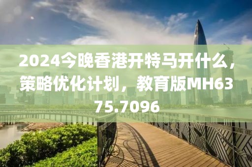2024今晚香港开特马开什么，策略优化计划，教育版MH6375.7096