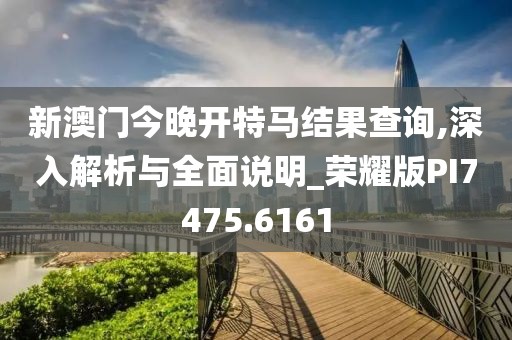 新澳门今晚开特马结果查询,深入解析与全面说明_荣耀版PI7475.6161