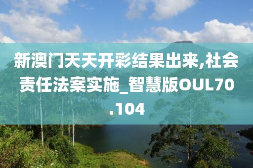 新澳门天天开彩结果出来,社会责任法案实施_智慧版OUL70.104