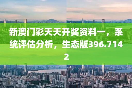 新澳门彩天天开奖资料一，系统评估分析，生态版396.7142