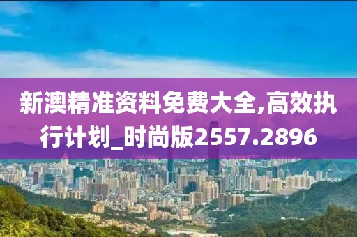 新澳精准资料免费大全,高效执行计划_时尚版2557.2896
