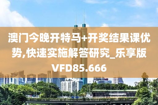 澳门今晚开特马+开奖结果课优势,快速实施解答研究_乐享版VFD85.666