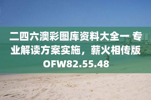 二四六澳彩图库资料大全一 专业解读方案实施，薪火相传版OFW82.55.48