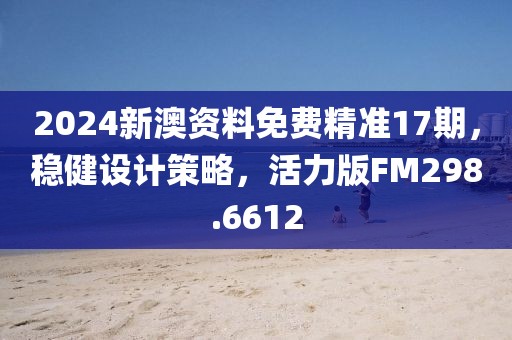 2024新澳资料免费精准17期，稳健设计策略，活力版FM298.6612