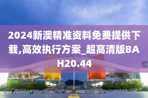 2024新澳精准资料免费提供下载,高效执行方案_超高清版BAH20.44