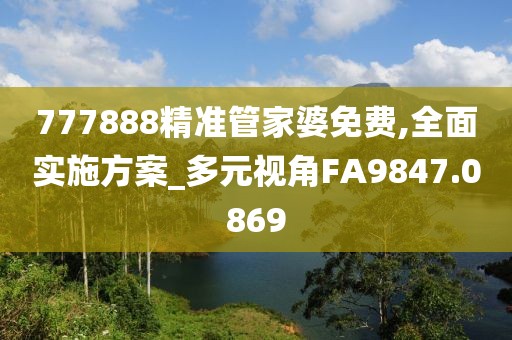 777888精准管家婆免费,全面实施方案_多元视角FA9847.0869