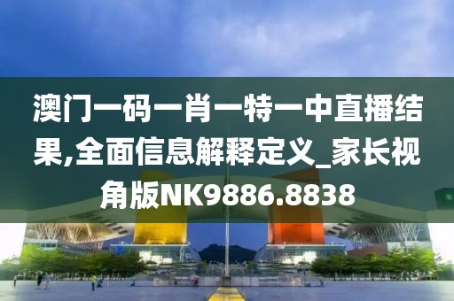 澳门一码一肖一特一中直播结果,全面信息解释定义_家长视角版NK9886.8838