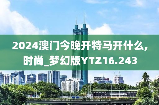 2024澳门今晚开特马开什么,时尚_梦幻版YTZ16.243