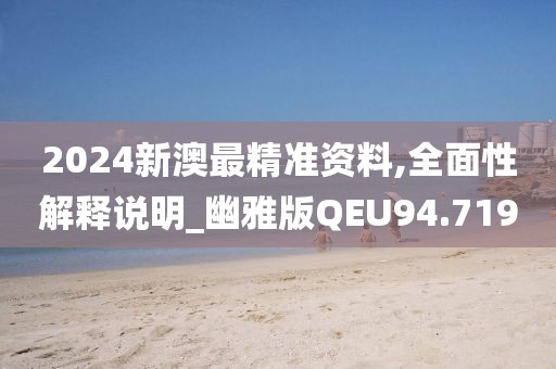 2024新澳最精准资料,全面性解释说明_幽雅版QEU94.719