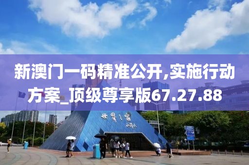 新澳门一码精准公开,实施行动方案_顶级尊享版67.27.88
