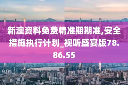 新澳资料免费精准期期准,安全措施执行计划_视听盛宴版78.86.55