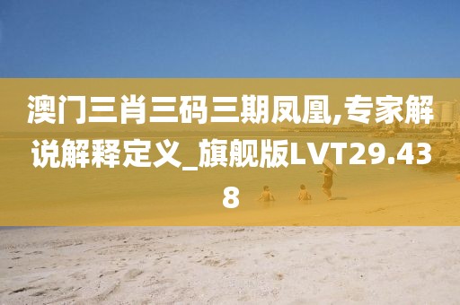 澳门三肖三码三期凤凰,专家解说解释定义_旗舰版LVT29.438