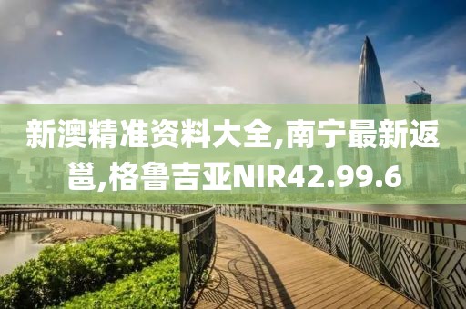 新澳精准资料大全,南宁最新返邕,格鲁吉亚NIR42.99.6