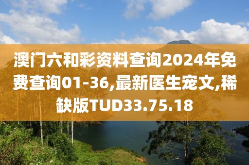 澳门六和彩资料查询2024年免费查询01-36,最新医生宠文,稀缺版TUD33.75.18