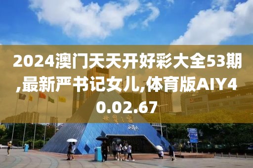2024澳门天天开好彩大全53期,最新严书记女儿,体育版AIY40.02.67