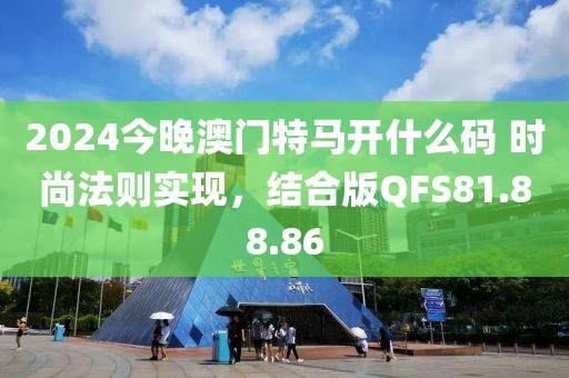 2024今晚澳门特马开什么码 时尚法则实现，结合版QFS81.88.86
