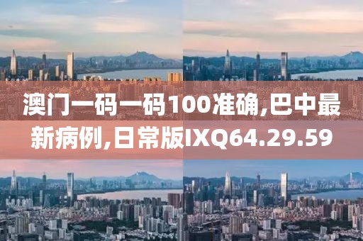 澳门一码一码100准确,巴中最新病例,日常版IXQ64.29.59