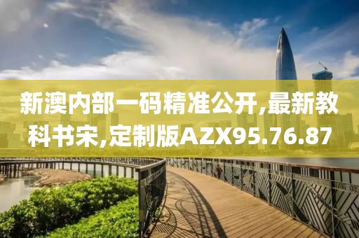 新澳内部一码精准公开,最新教科书宋,定制版AZX95.76.87