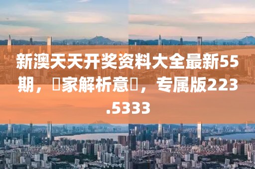 新澳天天开奖资料大全最新55期，專家解析意見，专属版223.5333