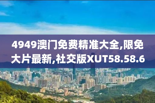 4949澳门免费精准大全,限免大片最新,社交版XUT58.58.60