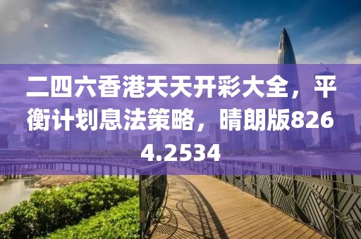 二四六香港天天开彩大全，平衡计划息法策略，晴朗版8264.2534