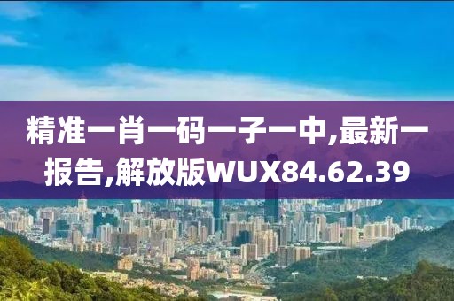 精准一肖一码一子一中,最新一报告,解放版WUX84.62.39