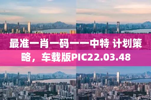 最准一肖一码一一中特 计划策略，车载版PIC22.03.48