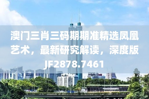 澳门三肖三码期期准精选凤凰艺术，最新研究解读，深度版JF2878.7461