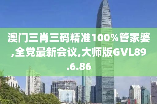 澳门三肖三码精准100%管家婆,全党最新会议,大师版GVL89.6.86