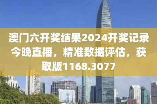 澳门六开奖结果2024开奖记录今晚直播，精准数据评估，获取版1168.3077