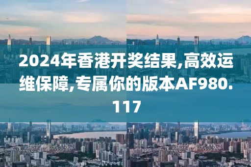 2024年香港开奖结果,高效运维保障,专属你的版本AF980.117