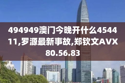 494949澳门今晚开什么454411,罗源最新事故,郑钦文AVX80.56.83
