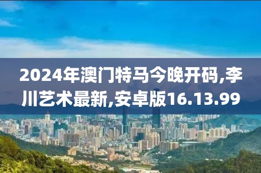2024年澳门特马今晚开码,李川艺术最新,安卓版16.13.99