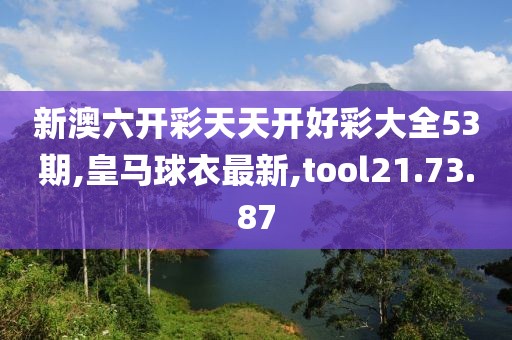新澳六开彩天天开好彩大全53期,皇马球衣最新,tool21.73.87