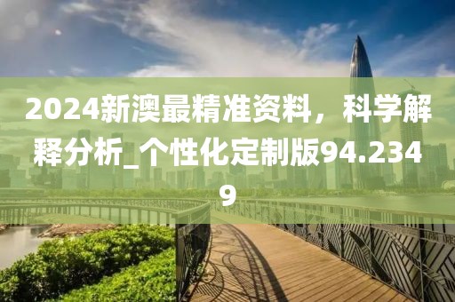 2024新澳最精准资料，科学解释分析_个性化定制版94.2349