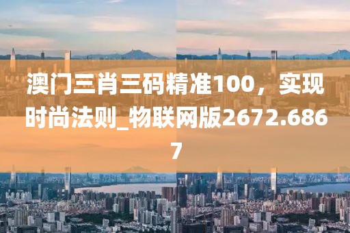 澳门三肖三码精准100，实现时尚法则_物联网版2672.6867