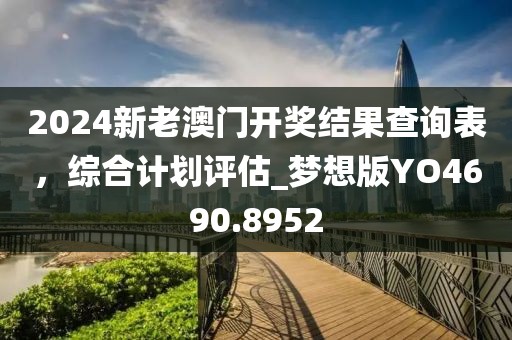 2024新老澳门开奖结果查询表，综合计划评估_梦想版YO4690.8952
