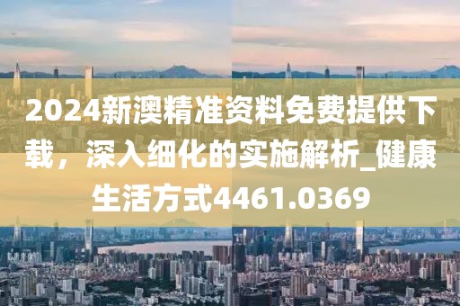 2024新澳精准资料免费提供下载，深入细化的实施解析_健康生活方式4461.0369