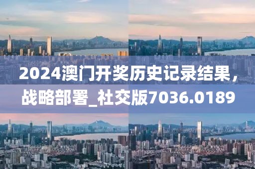 2024澳门开奖历史记录结果，战略部署_社交版7036.0189