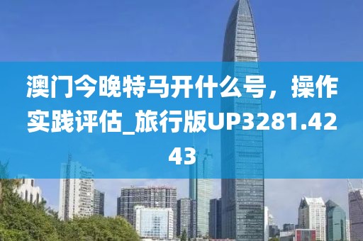 澳门今晚特马开什么号，操作实践评估_旅行版UP3281.4243