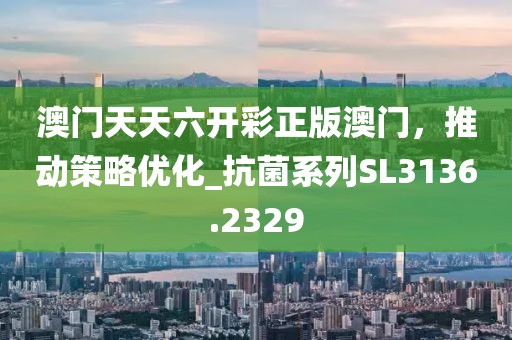 澳门天天六开彩正版澳门，推动策略优化_抗菌系列SL3136.2329