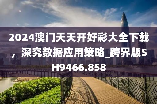 2024澳门天天开好彩大全下载，深究数据应用策略_跨界版SH9466.858