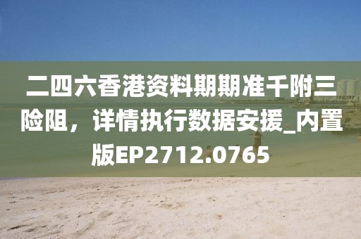 二四六香港资料期期准千附三险阻，详情执行数据安援_内置版EP2712.0765