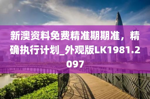 新澳资料免费精准期期准，精确执行计划_外观版LK1981.2097
