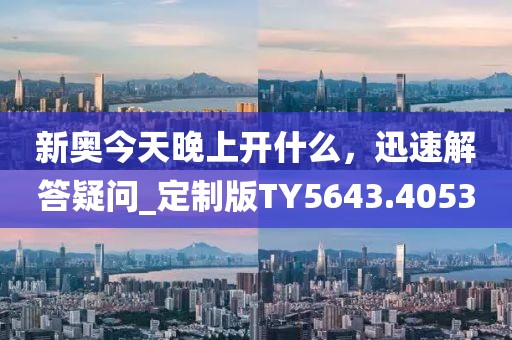 新奥今天晚上开什么，迅速解答疑问_定制版TY5643.4053