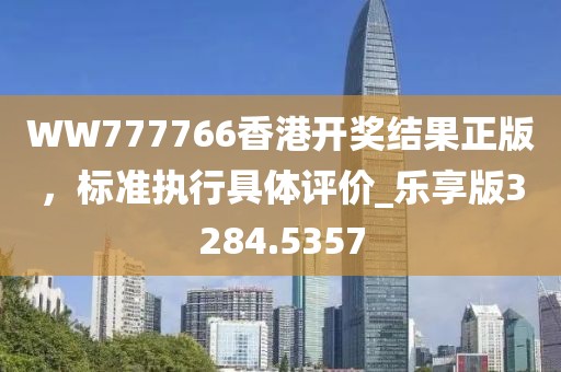 WW777766香港开奖结果正版，标准执行具体评价_乐享版3284.5357