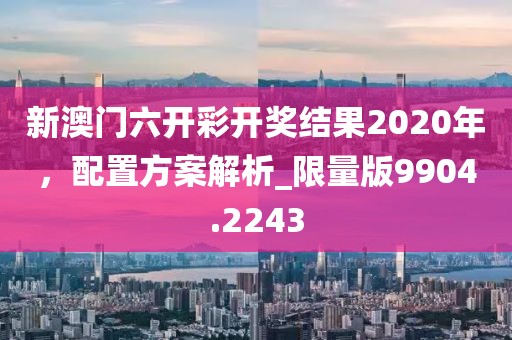 新澳门六开彩开奖结果2020年，配置方案解析_限量版9904.2243